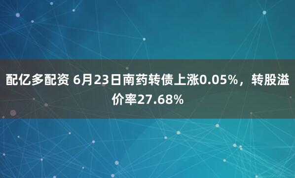 配亿多配资 6月23日南药转债上涨0.05%,转股溢价率27.68%