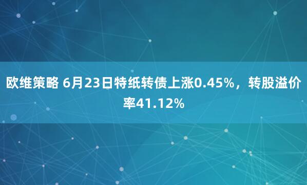 欧维策略 6月23日特纸转债上涨0.45%，转股溢价率41.12%