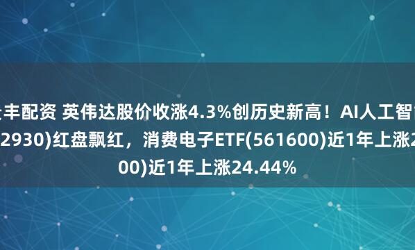 贵丰配资 英伟达股价收涨4.3%创历史新高!AI人工智能ETF(512930)红盘飘红,消费电子ETF(561600)近1年上涨24.44%
