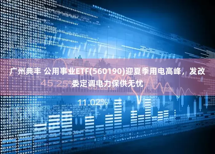 广州典丰 公用事业ETF(560190)迎夏季用电高峰，发改委定调电力保供无忧
