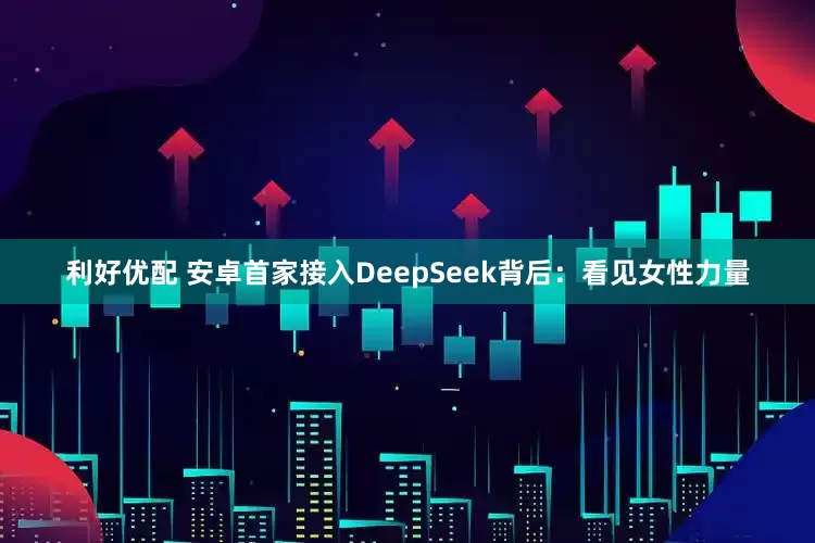 利好优配 安卓首家接入DeepSeek背后：看见女性力量
