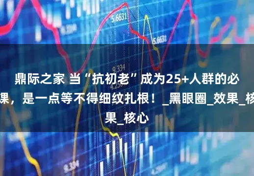 鼎际之家 当“抗初老”成为25+人群的必修课，是一点等不得细纹扎根！_黑眼圈_效果_核心