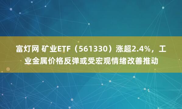富灯网 矿业ETF（561330）涨超2.4%，工业金属价格反弹或受宏观情绪改善推动