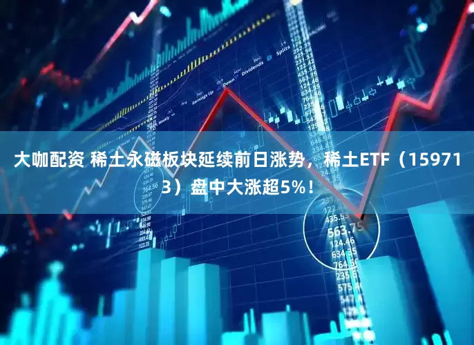 大咖配资 稀土永磁板块延续前日涨势，稀土ETF（159713）盘中大涨超5%！