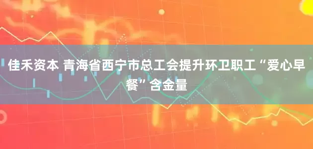佳禾资本 青海省西宁市总工会提升环卫职工“爱心早餐”含金量
