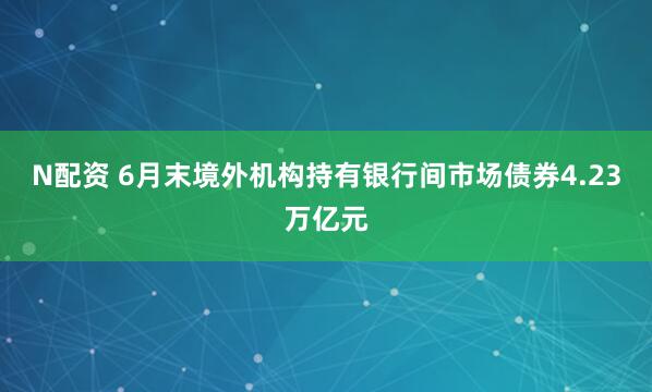 N配资 6月末境外机构持有银行间市场债券4.23万亿元
