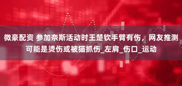 微豪配资 参加奈斯活动时王楚钦手臂有伤，网友推测可能是烫伤或被猫抓伤_左肩_伤口_运动