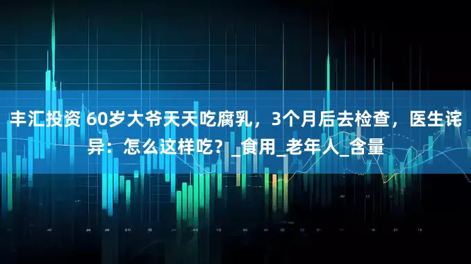 丰汇投资 60岁大爷天天吃腐乳，3个月后去检查，医生诧异：怎么这样吃？_食用_老年人_含量
