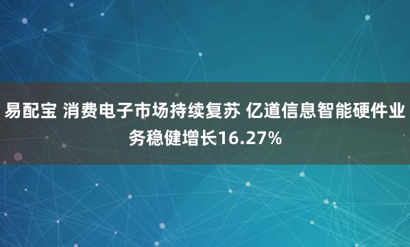 易配宝 消费电子市场持续复苏 亿道信息智能硬件业务稳健增长16.27%