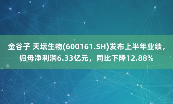 金谷子 天坛生物(600161.SH)发布上半年业绩，归母净利润6.33亿元，同比下降12.88%