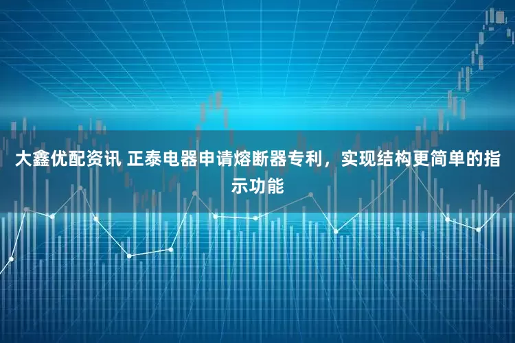 大鑫优配资讯 正泰电器申请熔断器专利，实现结构更简单的指示功能