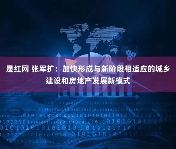晟红网 张军扩：加快形成与新阶段相适应的城乡建设和房地产发展新模式