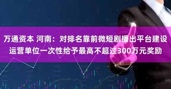 万通资本 河南：对排名靠前微短剧播出平台建设运营单位一次性给予最高不超过300万元奖励