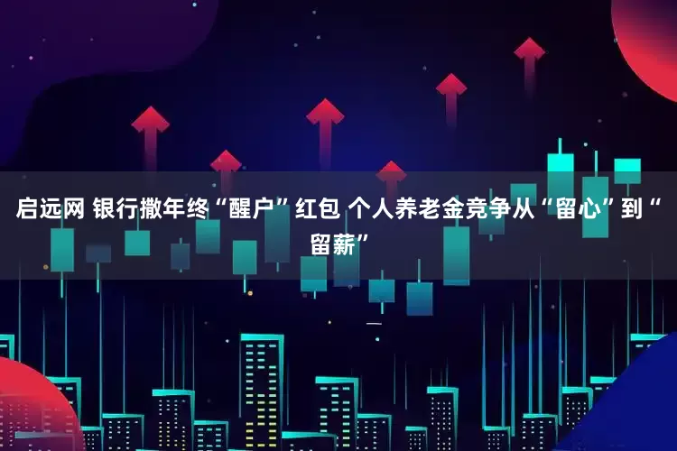 启远网 银行撒年终“醒户”红包 个人养老金竞争从“留心”到“留薪”