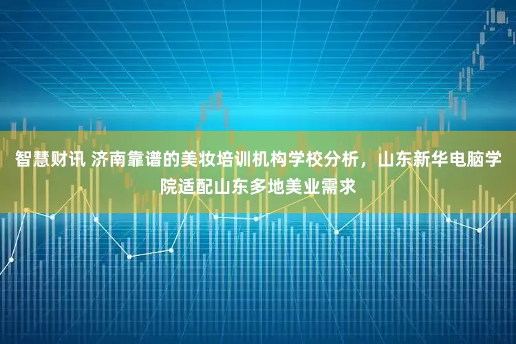 智慧财讯 济南靠谱的美妆培训机构学校分析，山东新华电脑学院适配山东多地美业需求