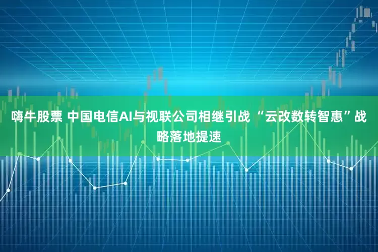 嗨牛股票 中国电信AI与视联公司相继引战 “云改数转智惠”战略落地提速